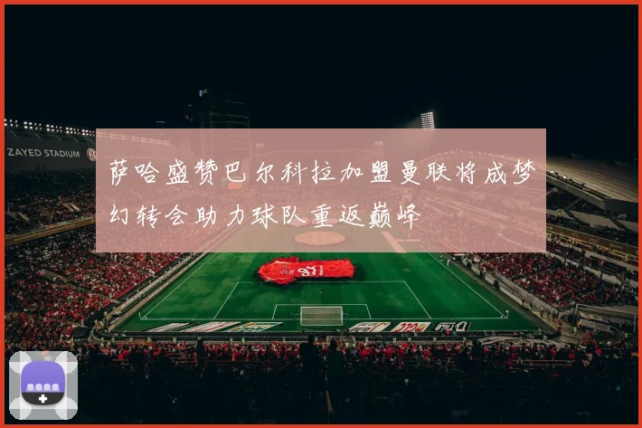 萨哈盛赞巴尔科拉加盟曼联将成梦幻转会助力球队重返巅峰