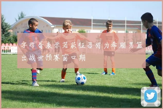 字母哥表示若获征召将为希腊男篮出战世预赛窗口期