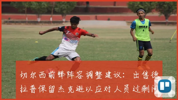 切尔西前锋阵容调整建议：出售德拉普保留杰克逊以应对人员过剩问题
