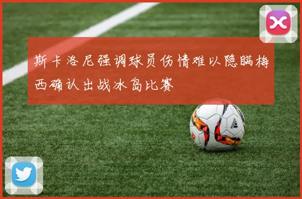 斯卡洛尼强调球员伤情难以隐瞒梅西确认出战冰岛比赛