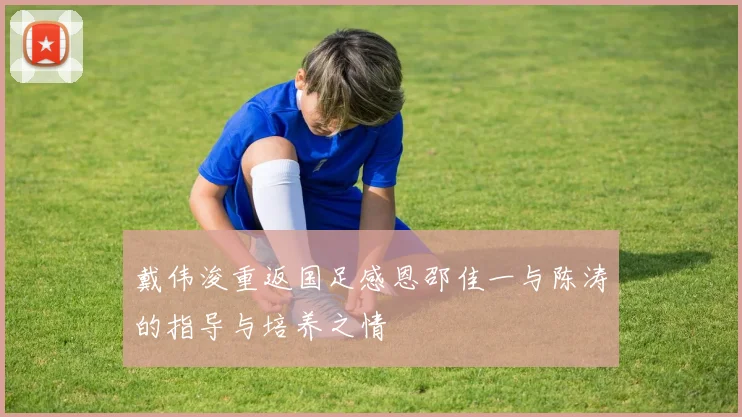 戴伟浚重返国足感恩邵佳一与陈涛的指导与培养之情