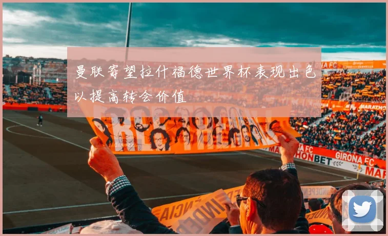 曼联寄望拉什福德世界杯表现出色以提高转会价值