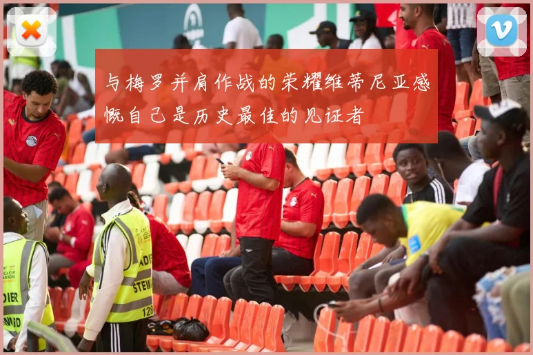 与梅罗并肩作战的荣耀维蒂尼亚感慨自己是历史最佳的见证者