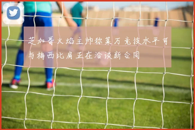 芝加哥火焰主帅称莱万竞技水平可与梅西比肩正在洽谈新合同