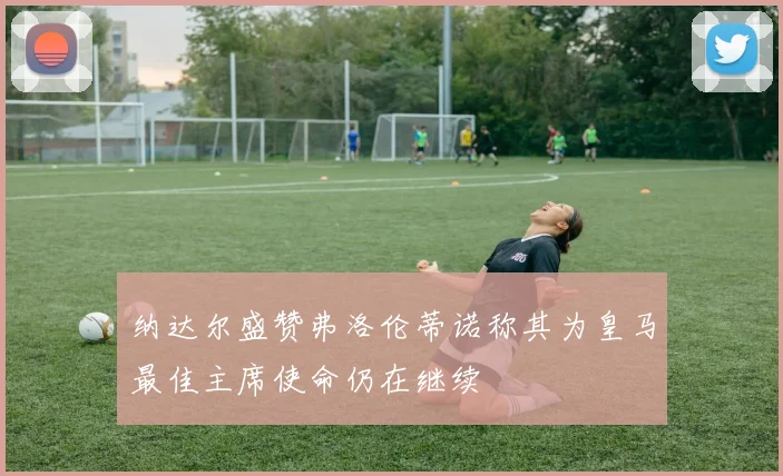 纳达尔盛赞弗洛伦蒂诺称其为皇马最佳主席使命仍在继续