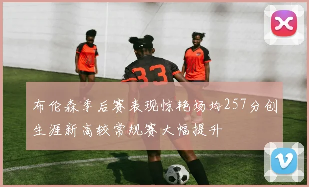 布伦森季后赛表现惊艳场均257分创生涯新高较常规赛大幅提升