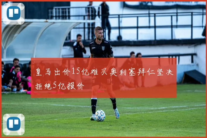 皇马出价15亿难买奥利塞拜仁坚决拒绝5亿报价