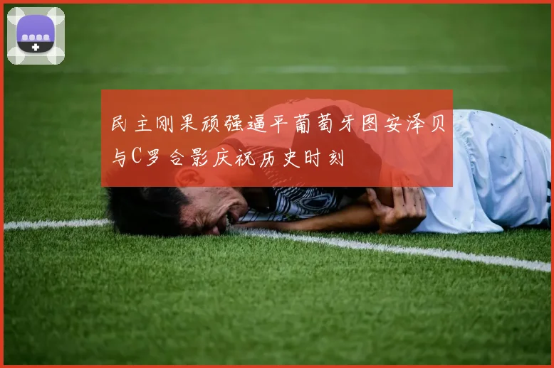 民主刚果顽强逼平葡萄牙图安泽贝与C罗合影庆祝历史时刻