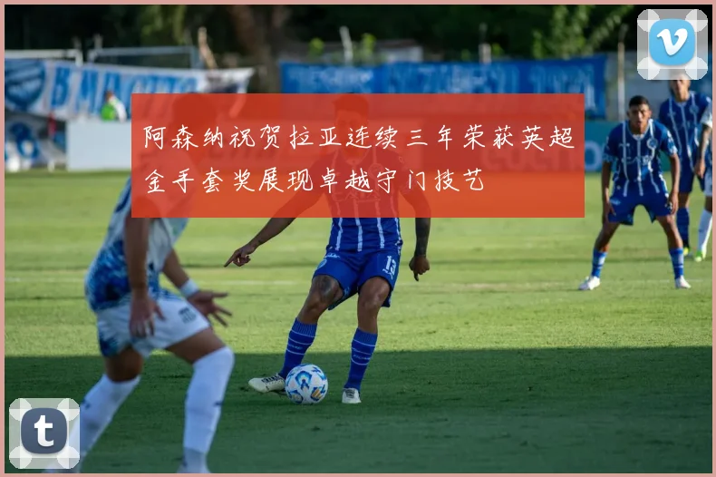 阿森纳祝贺拉亚连续三年荣获英超金手套奖展现卓越守门技艺