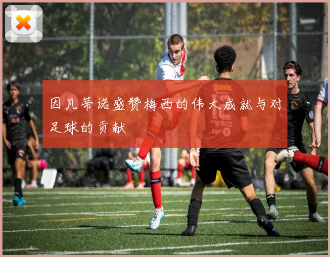 因凡蒂诺盛赞梅西的伟大成就与对足球的贡献