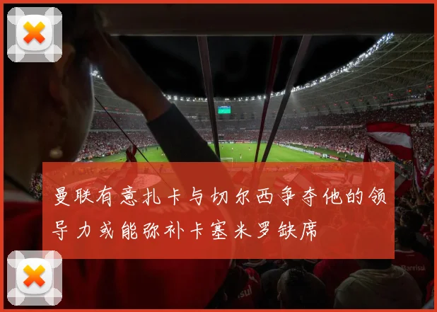 曼联有意扎卡与切尔西争夺他的领导力或能弥补卡塞米罗缺席