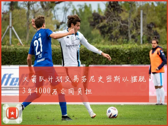 火箭队计划交易芬尼史密斯以摆脱3年4000万合同负担