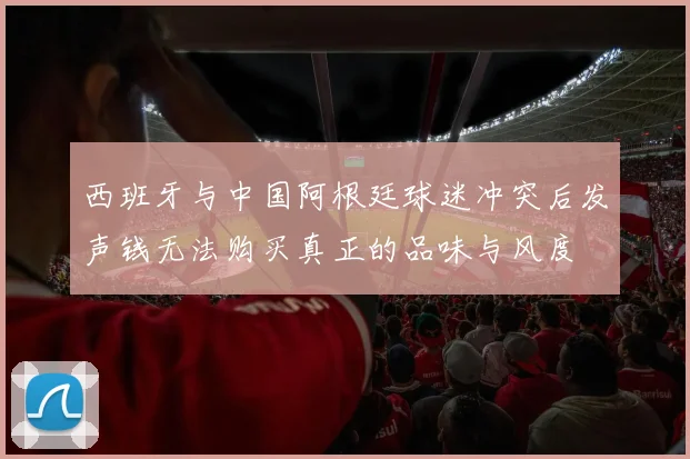 西班牙与中国阿根廷球迷冲突后发声钱无法购买真正的品味与风度